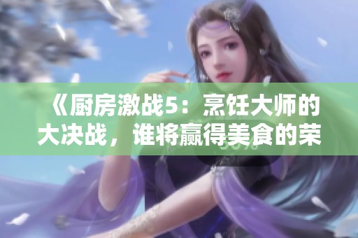 《厨房激战5：烹饪大师的大决战，谁将赢得美食的荣耀》