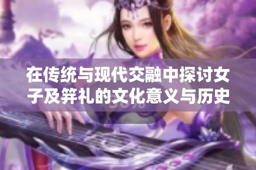 在传统与现代交融中探讨女子及笄礼的文化意义与历史渊源