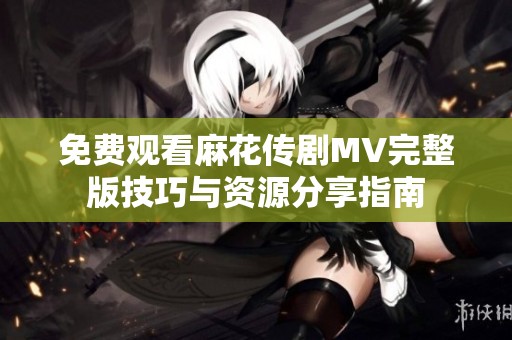 免费观看麻花传剧MV完整版技巧与资源分享指南