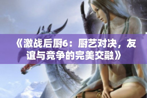 《激战后厨6：厨艺对决，友谊与竞争的完美交融》