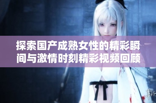 探索国产成熟女性的精彩瞬间与激情时刻精彩视频回顾