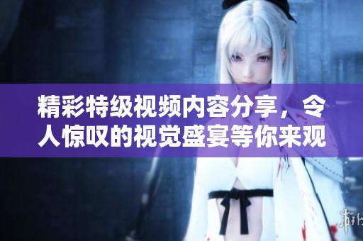 精彩特级视频内容分享，令人惊叹的视觉盛宴等你来观看！