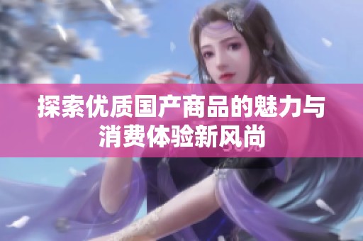 探索优质国产商品的魅力与消费体验新风尚
