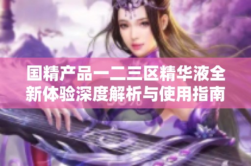 国精产品一二三区精华液全新体验深度解析与使用指南