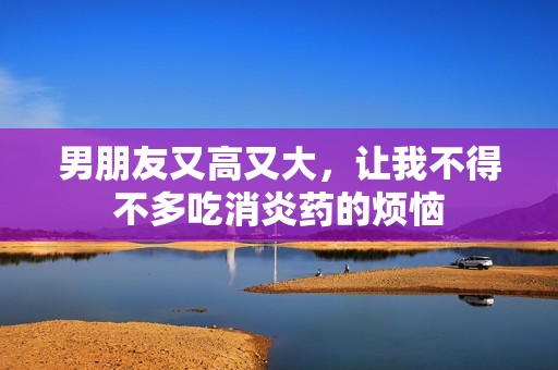 男朋友又高又大，让我不得不多吃消炎药的烦恼