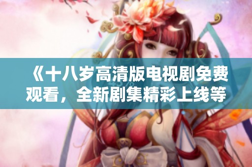 《十八岁高清版电视剧免费观看，全新剧集精彩上线等你来追》