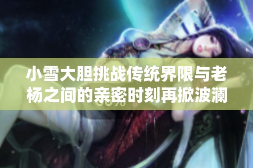 小雪大胆挑战传统界限与老杨之间的亲密时刻再掀波澜