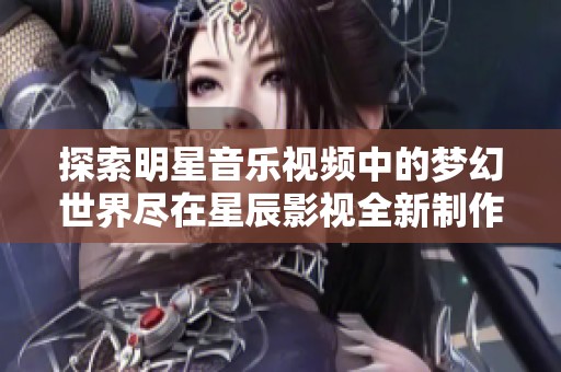 探索明星音乐视频中的梦幻世界尽在星辰影视全新制作中