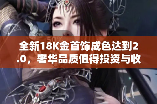 全新18K金首饰成色达到2.0，奢华品质值得投资与收藏