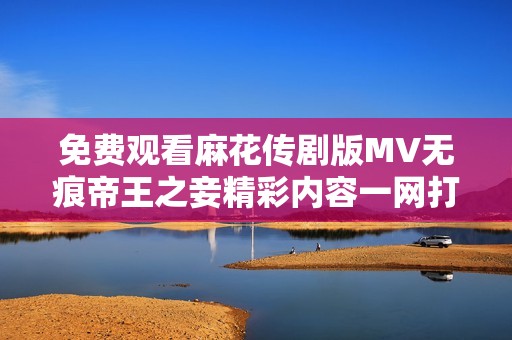 免费观看麻花传剧版MV无痕帝王之妾精彩内容一网打尽