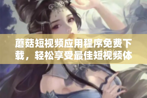 蘑菇短视频应用程序免费下载，轻松享受最佳短视频体验