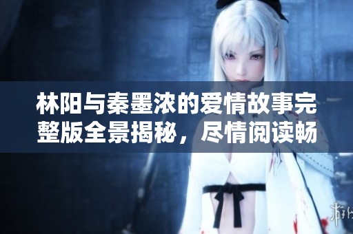 林阳与秦墨浓的爱情故事完整版全景揭秘，尽情阅读畅享吧