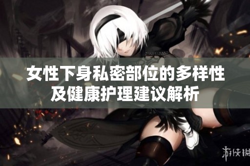 女性下身私密部位的多样性及健康护理建议解析