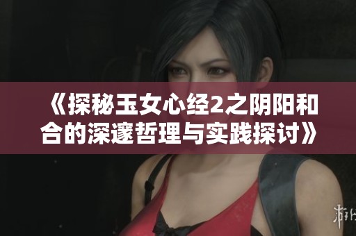 《探秘玉女心经2之阴阳和合的深邃哲理与实践探讨》