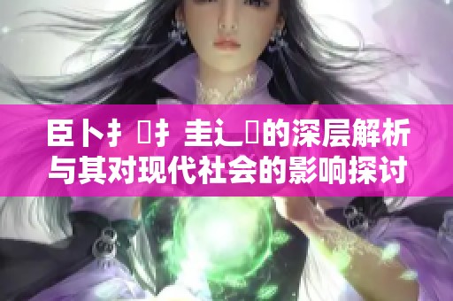 臣卜扌喿扌圭辶畐的深层解析与其对现代社会的影响探讨