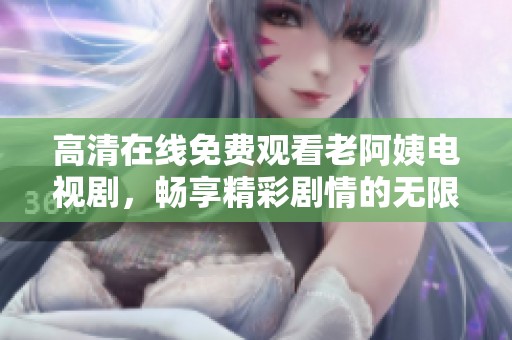 高清在线免费观看老阿姨电视剧，畅享精彩剧情的无限乐趣