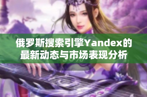 俄罗斯搜索引擎Yandex的最新动态与市场表现分析