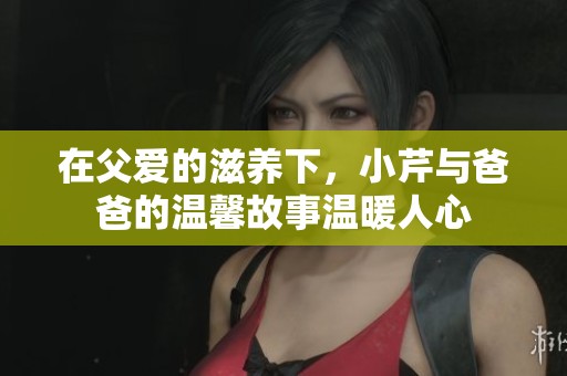 在父爱的滋养下，小芹与爸爸的温馨故事温暖人心