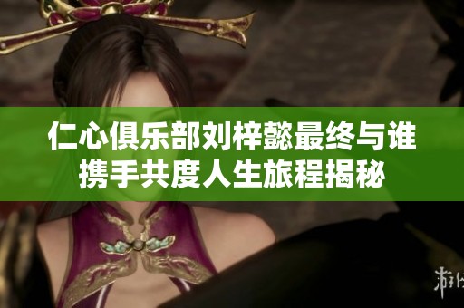 仁心俱乐部刘梓懿最终与谁携手共度人生旅程揭秘