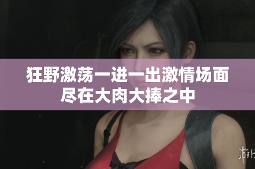 狂野激荡一进一出激情场面尽在大肉大捧之中
