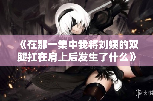 《在那一集中我将刘姨的双腿扛在肩上后发生了什么》