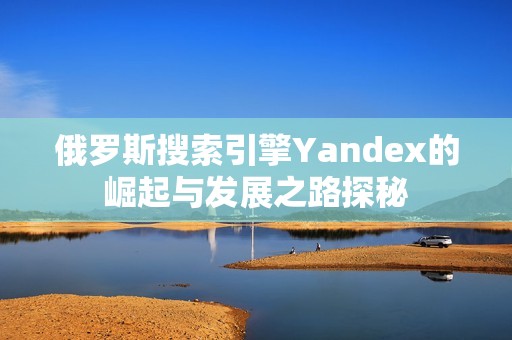 俄罗斯搜索引擎Yandex的崛起与发展之路探秘