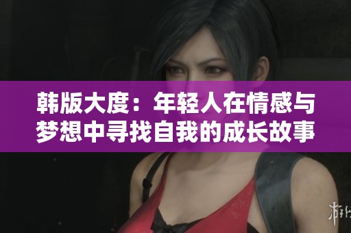 韩版大度：年轻人在情感与梦想中寻找自我的成长故事