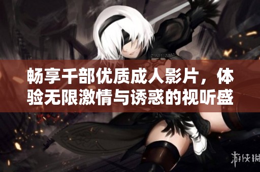 畅享千部优质成人影片，体验无限激情与诱惑的视听盛宴