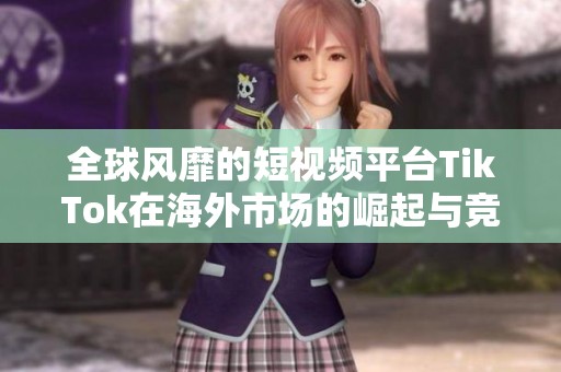 全球风靡的短视频平台TikTok在海外市场的崛起与竞争解析