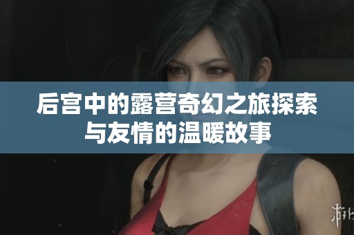后宫中的露营奇幻之旅探索与友情的温暖故事
