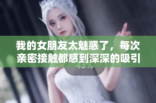 我的女朋友太魅惑了，每次亲密接触都感到深深的吸引与重量