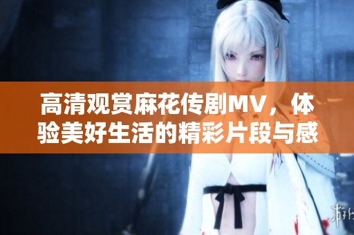 高清观赏麻花传剧MV，体验美好生活的精彩片段与感动瞬间