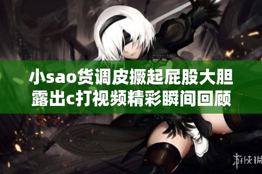 小sao货调皮撅起屁股大胆露出c打视频精彩瞬间回顾