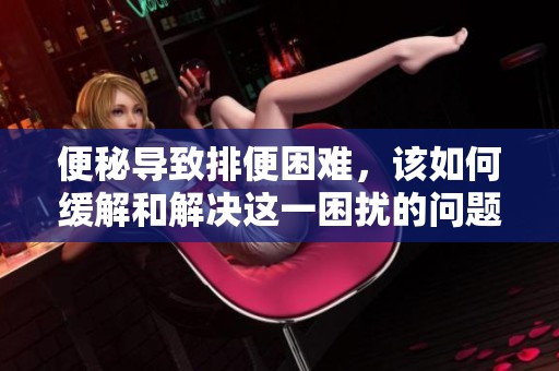 便秘导致排便困难，该如何缓解和解决这一困扰的问题呢