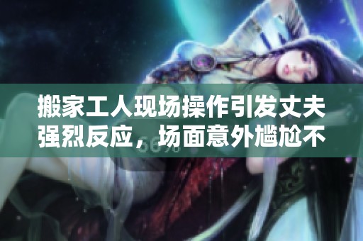 搬家工人现场操作引发丈夫强烈反应，场面意外尴尬不已