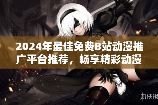 2024年最佳免费B站动漫推广平台推荐，畅享精彩动漫世界