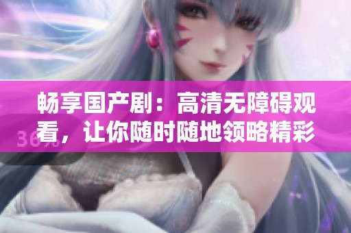 畅享国产剧：高清无障碍观看，让你随时随地领略精彩剧情