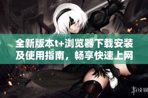 全新版本t+浏览器下载安装及使用指南，畅享快速上网体验
