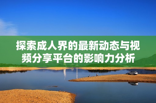 探索成人界的最新动态与视频分享平台的影响力分析
