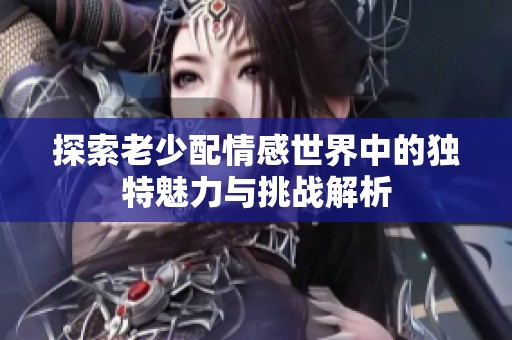 探索老少配情感世界中的独特魅力与挑战解析