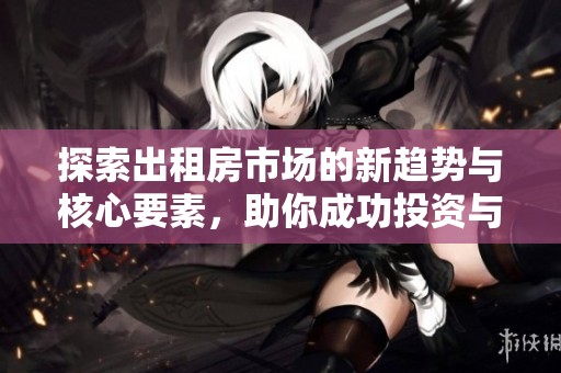 探索出租房市场的新趋势与核心要素，助你成功投资与管理房产
