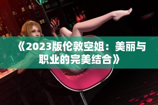 《2023版伦敦空姐：美丽与职业的完美结合》
