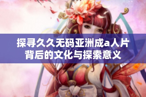 探寻久久无码亚洲成a人片背后的文化与探索意义
