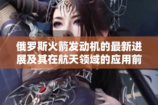 俄罗斯火箭发动机的最新进展及其在航天领域的应用前景