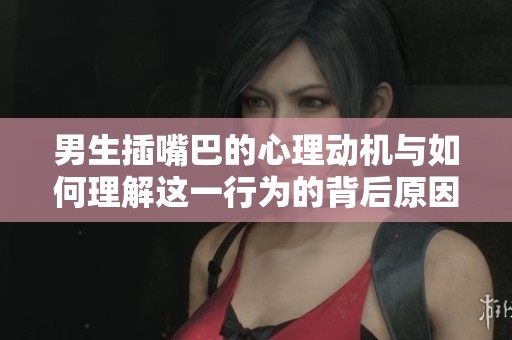 男生插嘴巴的心理动机与如何理解这一行为的背后原因