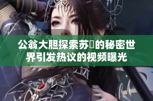 公翁大胆探索苏玥的秘密世界引发热议的视频曝光