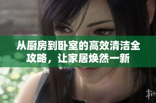 从厨房到卧室的高效清洁全攻略，让家居焕然一新