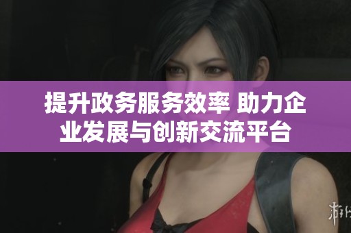 提升政务服务效率 助力企业发展与创新交流平台