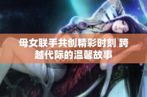 母女联手共创精彩时刻 跨越代际的温馨故事