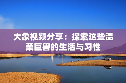 大象视频分享：探索这些温柔巨兽的生活与习性